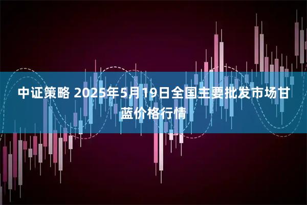 中证策略 2025年5月19日全国主要批发市场甘蓝价格行情