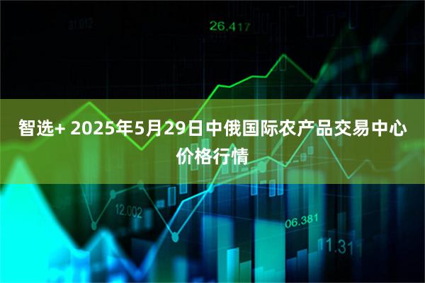 智选+ 2025年5月29日中俄国际农产品交易中心价格行情