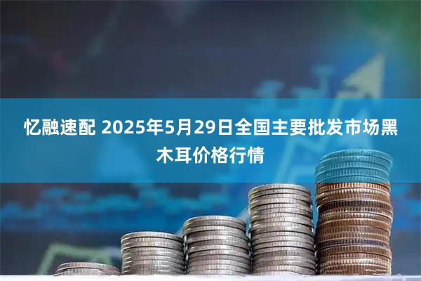 忆融速配 2025年5月29日全国主要批发市场黑木耳价格行情
