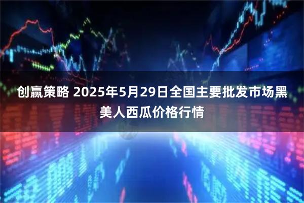 创赢策略 2025年5月29日全国主要批发市场黑美人西瓜价格行情