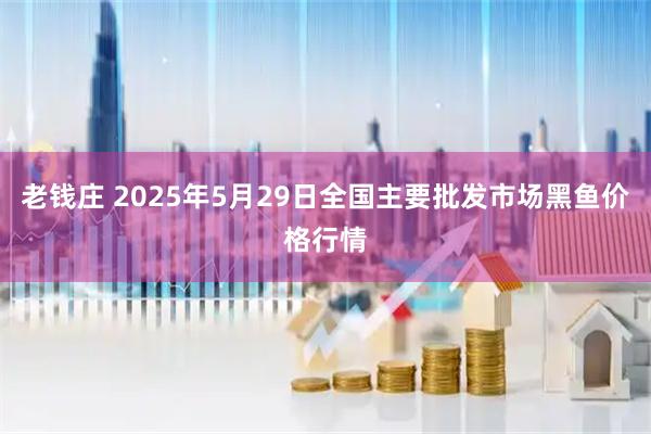 老钱庄 2025年5月29日全国主要批发市场黑鱼价格行情