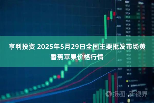 亨利投资 2025年5月29日全国主要批发市场黄香蕉苹果价格行情