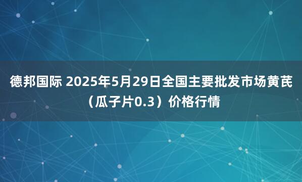 德邦国际 2025年5月29日全国主要批发市场黄芪（瓜子片0.3）价格行情