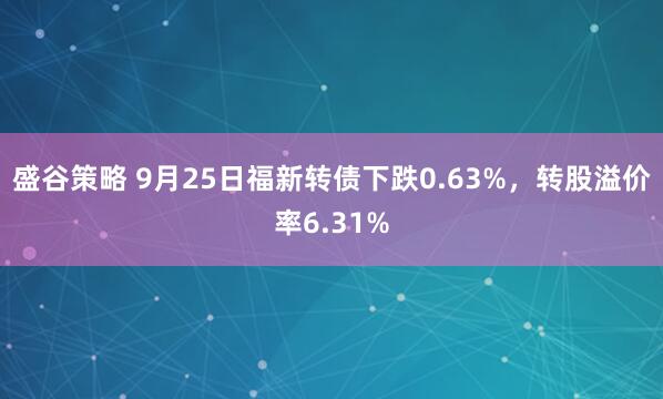 盛谷策略 9月25日福新转债下跌0.63%,转股溢价率6.31%