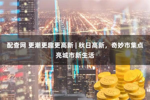配查网 更潮更趣更高新 | 秋日高新,奇妙市集点亮城市新生活