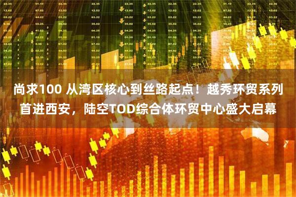 尚求100 从湾区核心到丝路起点!越秀环贸系列首进西安,陆空TOD综合体环贸中心盛大启幕