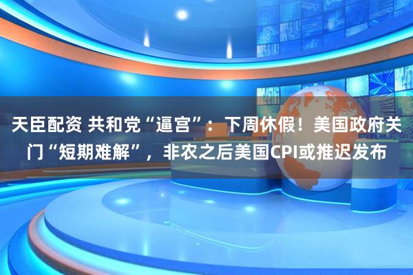 天臣配资 共和党“逼宫”:下周休假!美国政府关门“短期难解”,非农之后美国CPI或推迟发布