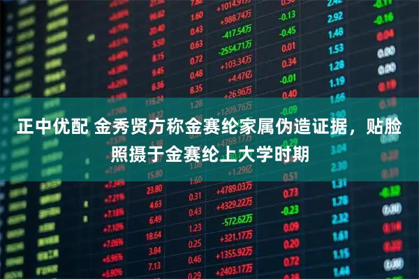 正中优配 金秀贤方称金赛纶家属伪造证据,贴脸照摄于金赛纶上大学时期