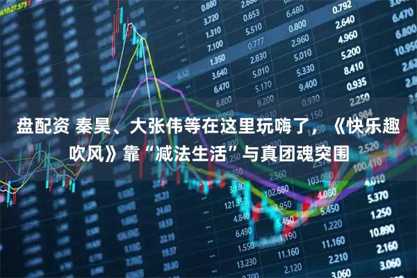 盘配资 秦昊、大张伟等在这里玩嗨了，《快乐趣吹风》靠“减法生活”与真团魂突围