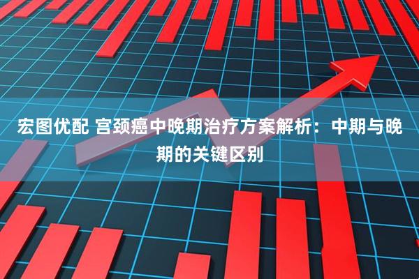 宏图优配 宫颈癌中晚期治疗方案解析:中期与晚期的关键区别