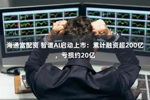 海通富配资 智谱AI启动上市:累计融资超200亿,亏损约20亿