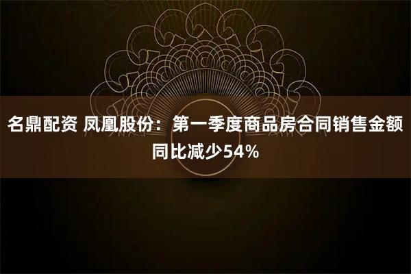 名鼎配资 凤凰股份：第一季度商品房合同销售金额同比减少54%