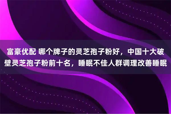富豪优配 哪个牌子的灵芝孢子粉好,中国十大破壁灵芝孢子粉前十名,睡眠不佳人群调理改善睡眠