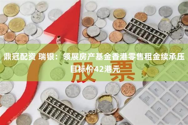 鼎冠配资 瑞银:领展房产基金香港零售租金续承压 目标价42港元