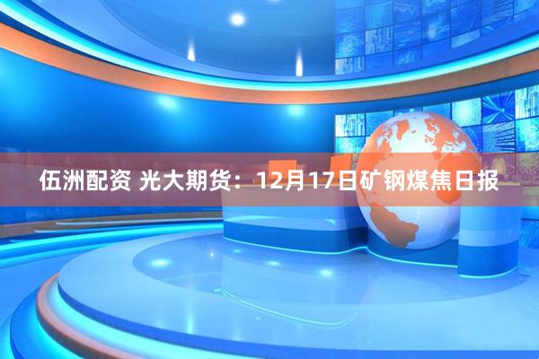 伍洲配资 光大期货：12月17日矿钢煤焦日报