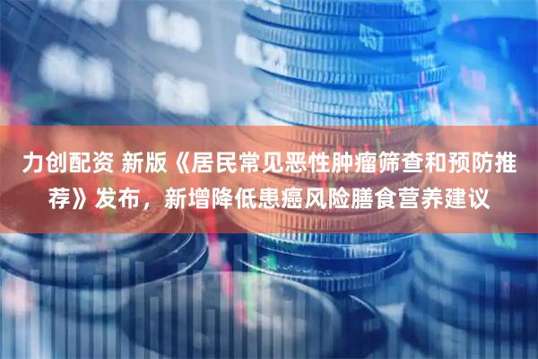力创配资 新版《居民常见恶性肿瘤筛查和预防推荐》发布，新增降低患癌风险膳食营养建议
