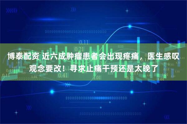 博泰配资 近六成肿瘤患者会出现疼痛，医生感叹观念要改！寻求止痛干预还是太晚了