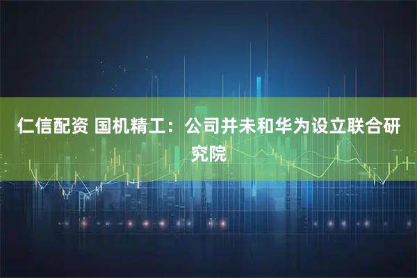 仁信配资 国机精工：公司并未和华为设立联合研究院