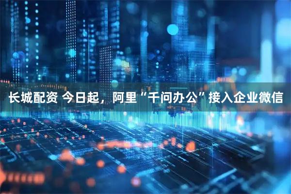 长城配资 今日起，阿里“千问办公”接入企业微信